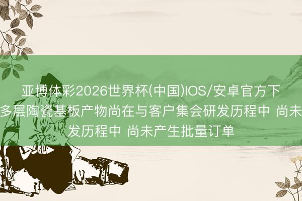 亚博体彩2026世界杯(中国)IOS/安卓官方下载 国瓷材料: 多层陶瓷基板产物尚在与客户集会研发历程中 尚未产生批量订单