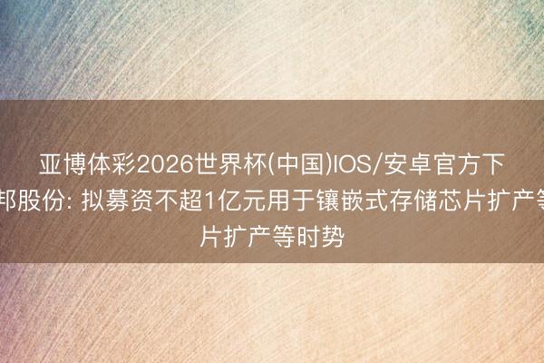 亚博体彩2026世界杯(中国)IOS/安卓官方下载 诚邦股份: 拟募资不超1亿元用于镶嵌式存储芯片扩产等时势