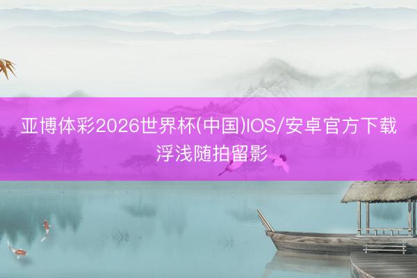亚博体彩2026世界杯(中国)IOS/安卓官方下载 浮浅随拍留影