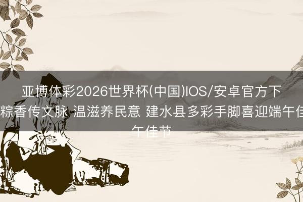 亚博体彩2026世界杯(中国)IOS/安卓官方下载 粽香传文脉 温滋养民意 建水县多彩手脚喜迎端午佳节
