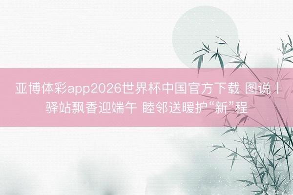 亚博体彩app2026世界杯中国官方下载 图说丨驿站飘香迎端午 睦邻送暖护“新”程
